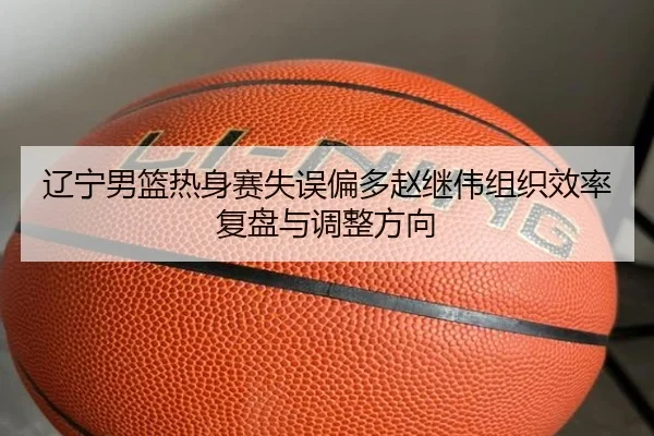 辽宁男篮热身赛失误偏多赵继伟组织效率复盘与调整方向