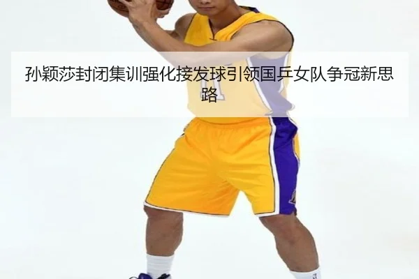 孙颖莎封闭集训强化接发球引领国乒女队争冠新思路